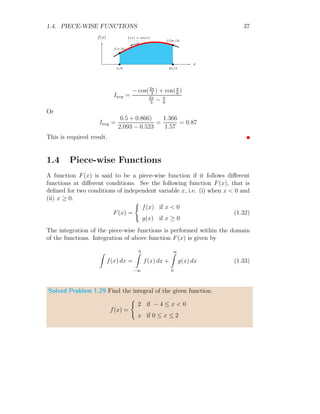 1.3. AVERAGE VALUE 35
Solving the relation
Iavg = c
This shows that the average value of constant remains constant.
Solved Problem 1.26 Find the average value of f(t) = t2
for the t-limits
ranges from t = a to t = b.
Solution The average value of function f(t) is given by
Iavg =
b
R
a
t dt
b
R
a
dt
t
f(t)
b
b
f(a)
f(b)
b b
a b
t line
Now
Iavg =
h
t2
2
ib
a
[t]b
a
Solving the relation
Iavg =
1
2
(a + b)
This shows that the average values of a line is average of sum of two ends of
the line.
Solved Problem 1.27 Find the average value of f(x) = x2
for the x-limits
ranges from x = 2 to x = 3.
Solution From the average relation
Iavg =
b
R
a
f(x) dx
b
R
a
dx
 