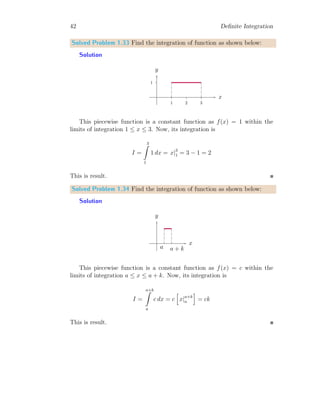 40 Definite Integration
On solving it
I = 0 + [x]∞
2
Or
I = ∞
Ans-1.
2. Integration of e−at
u(t − 2) is
I =
∞
Z
0
e−at
u(t − 2) dt
Replacing the unit step function u(t − 2) for its domain of ‘t’
I =
2
Z
0
e−at
× 0 dt +
∞
Z
2
e−at
× 1 dt
On solving it
I = 0 +

e−at
−a
∞
2
Or
I =
e−2a
a
Ans-2.
By this way, we can obtain the Laplace Transformations of unit step
function also. Second derivative is very important in engineering.
Solved Problem 1.32 Check whether the given piece-wise function exists or
not.
f(t) =
(
2t if 0 ≤ t ≤ 1
t + 1 if 1 ≤ t ≤ 2
Also find the
∞
R
−∞
f(t) dt.
Solution Function is critical for both piece-wise parts at t = 1. Therefore,
at this point, function should be continuous for its existence. So
f(t)−
= 2 × 1 = 2
 