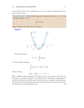 1.1. DEFINITE INTEGRATION 5
and x-axis. In later case, integral may be zero or negative depending on the
values of two areas.
Solved Problem 1.1 In the following plot, integral of function f, i.e. F and
x graph is drawn. Find
1
Z
0
f(x) dx
Again explain, why this value is negative.
Solution
1
2
−1
1 2 3
−1
−2
x
F
b
b
b
b
b
3.0
0.0
-1.0
0.0
3.0
From the integral
F = I =
1
Z
0
f(x) dx
So, from definite integral
1
Z
0
f(x) dx = F(1) − F(0)
From the plot,
F(1) − F(0) = −1 − 0 = −1
Here, negative sign represents that there may be more than one terms in
function f(x) whose integral F(x) is plotted here. During the integration of
a multi-term function, result may be positive, zero or negative, depending on
the values of area covered by first term of the function f(x) and area covered
by second term of the function f(x).
 