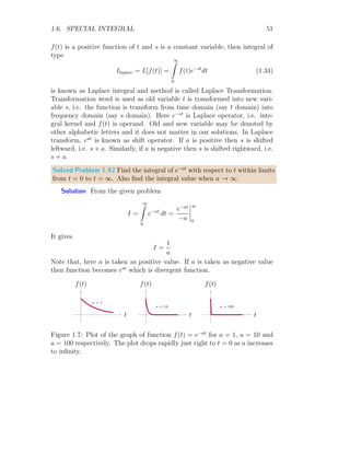 1.4. PIECE-WISE FUNCTIONS 45
As the function is zero for x  0, so c = 0. So,
I =
ma2
2
+ k
This is symbolic form of result of the given integral. Now
1: a = 2 and k = 1
I1 =
m × 22
2
+ 1 = 2m + 1
2: a = 3 and k = 0.25
I1 =
m × 32
2
+ 0.25 = 4.5m + 0.25
These are desire results.
Solved Problem 1.38 A piecewise function is defined as
f(x) =

1/k if a ≤ x ≤ a + k
0 otherwise
Show that area covered by this function is unity, i.e. its integral is unity
irrespective of value of k. Plot its graph.
Solution The integral of this function is
I =
∞
Z
−∞
f(x) dx
Substituting the piecewise function here, we have
I =
a
Z
−∞
0 dx +
a+k
Z
a
1
k
dx +
∞
Z
a+k
0 dx
On integrating it, we have
I = c +
1
k
× x|a+k
a + d
 