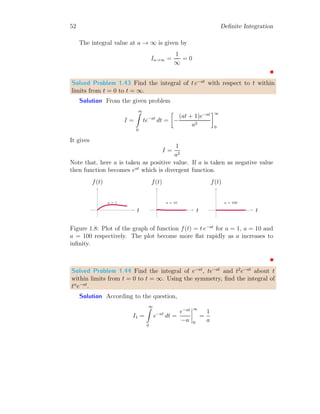 46 Definite Integration
Here, c and d are arbitrary constants. As the function is zero for x  a and
x  a + k, so c = 0 and d = 0. So,
I =
1
k
× k = 1
This result is independent of k, so integration of the given function is always
unity irrespective of value of k. The plot of the given function is
1/k
a a + k
Figure 1.5: Plot of function f(x) = 1/k with k = 0.75.
Solved Problem 1.39 A piecewise function is defined as
f(x) =

1/100 if k ≤ x ≤ k + 100
0 otherwise
Show that its integral is unity. Plot its graph.
Solution The integral of this function is
I =
∞
Z
−∞
f(x) dx
Substituting the piecewise function here, we have
I =
a
Z
−∞
0 dx +
k+100
Z
k
1
100
dx +
∞
Z
k+100
0 dx
On integrating it, we have
I = c +
1
100
× x|k+100
k + d
 