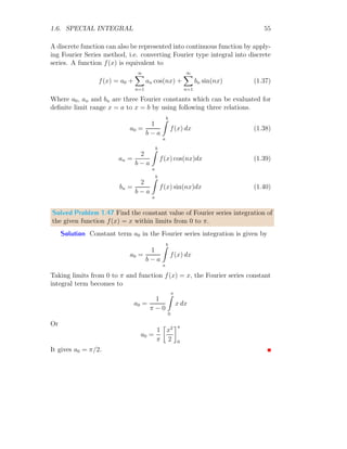 1.5. INTEGRAL IDENTITIES 49
Solved Problem 1.41 Find the trigonometric identity for the integral
In =
π/2
Z
π/4
cotn
x dx
Solution Let the given function is
In =
π/2
Z
π/4
cotn
x dx
Resolute right hand side for integral of cotangent function and obtaining the
integral similar to given in problem but have lesser degree.
π/2
Z
π/4
cotn−2
x cot2
x dx
Converting the cot2
x into csc2
x − 1 and
In =
π/2
Z
π/4
cotn−2
x csc2
x − 1

dx
Or
In =
π/2
Z
π/4
cotn−2
x csc2
x dx −
π/2
Z
π/4
cotn−2
x dx
Second term in right hand side of above relation is similar to the given integral
except that it has degree of (n − 2), now
In = −In−2 +
π/2
Z
π/4
cotn−2
x csc2
x dx
In second term, substitute cot x = t. It gives − csc2
x dx = dt. Corresponding
lower and upper limits are 1 to 0. Now it gives
In = −In−2 +
0
Z
1
tn−2
dt
 