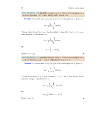 50 Definite Integration
Assuming that n − 2 is positive. Hence
In = −In−2 −
1
n − 1
It is the required identity of the given function. This identity is true for all
values of n where n ≥ 2. Now rearranging the degree of integral as n → n+1.
In+1 = −In−1 −
1
n
This is required answer.
1.6 Special Integral
In mathematics, there are two important operators, (i) gamma operator and
(ii) factorial. A gamma operator is represented by symbol Γ and factorial is
represented by | or ! symbol. For example, factorial of integer 10 is written
either as 10! or as |10. Similarly, gamma operator of a number 10 is given by
Γ(10). Mathematically
|10 = 10 × 9 × . . . × 3 × 2 × 1
In a factorial expansion, last multiplier is one. Again,
Γ(10) = 9 × 8 × Γ(8)
Gamma operator and factorial has relation as
n! = Γ(n + 1)
Note that argument of factorial operator is always a positive integer while ar-
gument of gamma operator is a real number. This is basic difference between
factorial and gamma operator. In factorials, |10.25 and |−10 operations are
invalid.
1.6.1 Definite Integral of Laplace Type
Integration, of those functions which can be transformed into exponential
form can be integrated and transform in form of Laplace Transformation. If
 