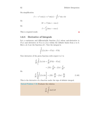 52 Definite Integration
The integral value at a → ∞ is given by
Ia→∞ =
1
∞
= 0
Solved Problem 1.43 Find the integral of t e−at
with respect to t within
limits from t = 0 to t = ∞.
Solution From the given problem
I =
∞
Z
0
te−at
dt =

−
(at + 1)e−at
a2
∞
0
It gives
I =
1
a2
Note that, here a is taken as positive value. If a is taken as negative value
then function becomes eat
which is divergent function.
t
f(t)
a = 1
t
f(t)
a = 10
t
f(t)
a = 100
Figure 1.8: Plot of the graph of function f(t) = t e−at
for a = 1, a = 10 and
a = 100 respectively. The plot become more flat rapidly as a increases to
infinity.
Solved Problem 1.44 Find the integral of e−at
, te−at
and t2
e−at
about t
within limits from t = 0 to t = ∞. Using the symmetry, find the integral of
tn
e−at
.
Solution According to the question,
I1 =
∞
Z
0
e−at
dt =
e−at
−a
 