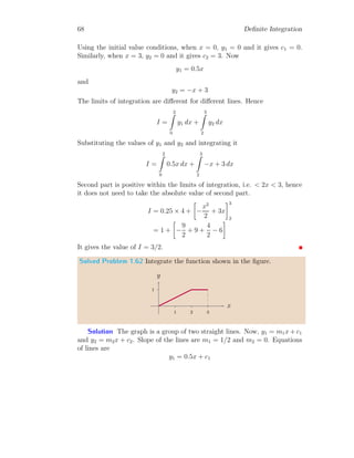 54 Definite Integration
x). Now
κ2
[sin x] =
t
Z
0
(1 − cos x) dx = [x − sin x]t
0
It gives κ2
[sin x] = t − sin t.
Solved Problem 1.46 Find the value of
R ∞
0
e−x2
dx.
Solution To find the integral of this problem, substitute x2
= t. The
corresponding 2x dx = dt. Now, when x = 0, t = 0 and when x = ∞, t = ∞.
The integral becomes
I =
Z ∞
0
t−1/2
e−t
dt
2
Or
I =
1
2
Z ∞
0
t
1
2
−1
e−t
dt =
1
2
× Γ

1
2

This gives I =
√
π/2.
1.6.2 Definite Integral of Fourier Type
We know that Laplace type integral of a function is given by
IL =
∞
Z
0
f(x)e−sx
dx
in s-domain or time domain. If s is replaced iω or jω (where i2
= −1 or
j2
= −1) then integral becomes Fourier type.
IF =
∞
Z
0
f(x)e−iωx
dx (1.35)
Where ω = 2πf in frequency domain. Laplace type integral is related with
Fourier type integral by s ←→ iω. For complete Fourier transform
IF =
∞
Z
−∞
f(x)e−iωx
dx (1.36)
 