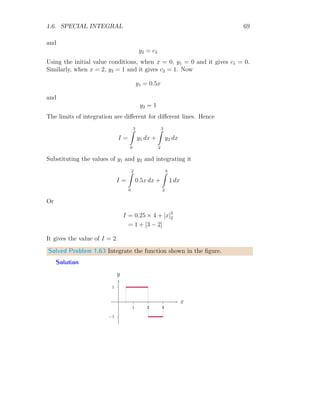 1.6. SPECIAL INTEGRAL 55
A discrete function can also be represented into continuous function by apply-
ing Fourier Series method, i.e. converting Fourier type integral into discrete
series. A function f(x) is equivalent to
f(x) = a0 +
∞
X
n=1
an cos(nx) +
∞
X
n=1
bn sin(nx) (1.37)
Where a0, an and bn are three Fourier constants which can be evaluated for
definite limit range x = a to x = b by using following three relations.
a0 =
1
b − a
b
Z
a
f(x) dx (1.38)
an =
2
b − a
b
Z
a
f(x) cos(nx)dx (1.39)
bn =
2
b − a
b
Z
a
f(x) sin(nx)dx (1.40)
Solved Problem 1.47 Find the constant value of Fourier series integration of
the given function f(x) = x within limits from 0 to π.
Solution Constant term a0 in the Fourier series integration is given by
a0 =
1
b − a
b
Z
a
f(x) dx
Taking limits from 0 to π and function f(x) = x, the Fourier series constant
integral term becomes to
a0 =
1
π − 0
π
Z
0
x dx
Or
a0 =
1
π

x2
2
π
0
It gives a0 = π/2.
 