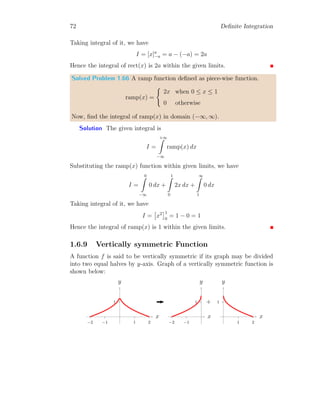 58 Definite Integration
On simplification
I′
=
hπ
2
× − cos(π/2)
i
− [0 × − cos 0] −
π/2
Z
0
[− cos x] dx
Or
I′
= [sin x]π/2
0
It gives, I′
= 1. Thus both results are same.
Solved Problem 1.52 Find the definite integration of f(x) = cos x within
limits from 0 to π/2. What would the answer if function is multiplied by x?
Solution The definite integral as per given problem is
I =
π/2
Z
0
cos x dx = [sin x]π/2
0 = [sin(π/2)] − [sin 0]
This gives I = 1. Now, function is multiplied by x. So, new integral be
I′
=
π/2
Z
0
x × cos x dx = [x × sin x]π/2
0 −
π/2
Z
0

d
dx
x
 Z
cos x dx

dx
On simplification
I′
=
hπ
2
× sin(π/2)
i
− [0 × sin 0] −
π/2
Z
0
[sin x] dx
Or
I′
=
π
2
− 0 − [− cos x]π/2
0 =
π
2
+ cos(π/2) − cos 0
It gives, I′
= π
2
− 1. Thus both results are not same.
Solved Problem 1.53 Find the definite integration of f(x) = 1
1+x2 within
limits from 0 to ∞. What would the answer if function is multiplied by x?
Solution The definite integral as per given problem is
I =
∞
Z
0
1
1 + x2
dx =

tan−1
x
∞
0
=

tan−1
∞

−

tan−1
0

 