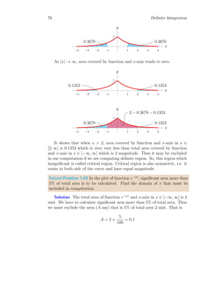 62 Definite Integration
On simplification
I = −ex
cos(x) + ex
sin(x) −
Z
ex
sin x dx
Or
2I = ex
(sin x − cos x)
Or
I =
ex
2
(sin x − cos x)
This is required result.
1.6.5 Derivative of Integrals
Let a continuous and differentiable function f(x) whose anti-derivative is
F(x) and derivative of F(x) is f(x) within the definite limits from a to b.
Here a  b are the function of t. Now the integral is
b
Z
a
f(x) dx = F(a) − F(b)
Now derivative of the given function with respect to t is
d
dt
b
Z
a
f(x) dx =
d
dt
[F(b) − F(a)]
= f(b) ·
d
dt
b − f(a) ·
d
dt
a
Or
d
dt


b
Z
a
f(x) dx

 = f(b) ·
db
dt
− f(a) ·
da
dt
(1.48)
This is the derivative of a function under the sign of definite integral.
Solved Problem 1.56 Evaluate the relation
d
dx
x2
Z
0
sin(t) dt
 
