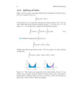 8 Definite Integration
1.2.3 Splitting of Limits
Take, a and b as lower and upper limits for the integral of a function f(x).
If F(x) is integral of f(x) as
Z
f(x) dx = F(x)
and function f(x) is continuous through the region between [a, b]. We can
add a third limit point between boundary limits, a → b, such as a → c → b,
where a < c < b. In this case, integral of the function becomes
b
Z
a
f(x) dx =
c
Z
a
f(x) dx +
b
Z
c
f(x) dx (1.4)
Proof Definite integration of
b
R
a
f(x) dx is
b
Z
a
f(x) dx = F(b) − F(a)
Adding and subtracting function value, F(c), at a point c in above relation
at right side.
b
Z
a
f(x) dx = F(b) − F(a) + F(c) − F(c)
1
1 2
x
y
a b
1
1 2
x
y
a b
c
Figure 1.1: This function is integrated in the closed limit of [a, b]. It rep-
resents area of region enclosed between function and x-axis. Function is
partitioned by splitting limit [a, b] in [a, c] and [c, b]. Area of the region in
limit [a, b] is sum of area of these two regions.
 