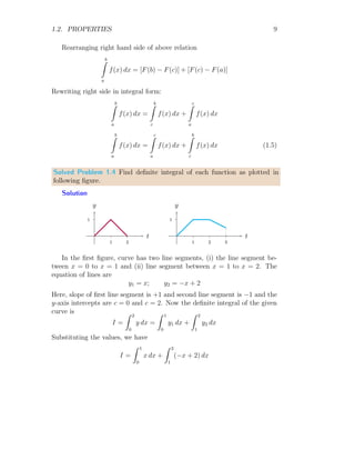 1.2. PROPERTIES 9
Rearranging right hand side of above relation
b
Z
a
f(x) dx = [F(b) − F(c)] + [F(c) − F(a)]
Rewriting right side in integral form:
b
Z
a
f(x) dx =
b
Z
c
f(x) dx +
c
Z
a
f(x) dx
b
Z
a
f(x) dx =
c
Z
a
f(x) dx +
b
Z
c
f(x) dx (1.5)
Solved Problem 1.4 Find definite integral of each function as plotted in
following figure.
Solution
1
1 2
t
y
1
1 2 3
t
y
In the first figure, curve has two line segments, (i) the line segment be-
tween x = 0 to x = 1 and (ii) line segment between x = 1 to x = 2. The
equation of lines are
y1 = x; y2 = −x + 2
Here, slope of first line segment is +1 and second line segment is −1 and the
y-axis intercepts are c = 0 and c = 2. Now the definite integral of the given
curve is
I =
Z 2
0
y dx =
Z 1
0
y1 dx +
Z 2
1
y2 dx
Substituting the values, we have
I =
Z 1
0
x dx +
Z 2
1
(−x + 2) dx
 