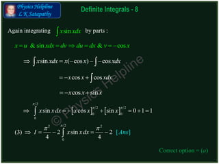 Physics Helpline
L K Satapathy
Definite Integrals - 8
Correct option = (a)
Again integrating by parts :sinx xdx
& sin & cosx u xdx dv du dx v x     
sin ( cos ) cosx xdx x x xdx     
cos cosx x xdx   
cos sinx x x  
   
2
2 2
0 0
0
sin cos sin 0 1 1x xdx x x x

 
      
22 2
0
(3) 2 sin 2
4 4
[ ]I x xd sx An

 
    
 