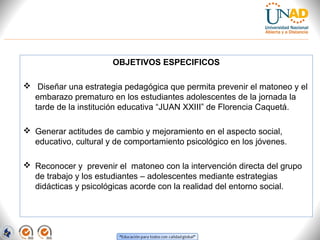 OBJETIVOS ESPECIFICOS
 
  Diseñar una estrategia pedagógica que permita prevenir el matoneo y el 
embarazo prematuro en los estudiantes adolescentes de la jornada la 
tarde de la institución educativa “JUAN XXIII” de Florencia Caquetá.
 
 Generar actitudes de cambio y mejoramiento en el aspecto social, 
educativo, cultural y de comportamiento psicológico en los jóvenes.
 
 Reconocer y  prevenir el  matoneo con la intervención directa del grupo 
de trabajo y los estudiantes – adolescentes mediante estrategias 
didácticas y psicológicas acorde con la realidad del entorno social.
 

 