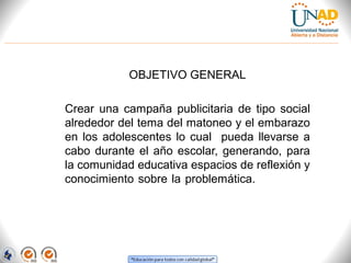 OBJETIVO GENERAL
Crear  una  campaña  publicitaria  de  tipo  social 
alrededor del tema del matoneo y el embarazo 
en  los  adolescentes  lo  cual    pueda  llevarse  a 
cabo  durante  el  año  escolar,  generando,  para 
la comunidad educativa espacios de reflexión y 
conocimiento sobre la problemática.   tema del 
matoneo  y  el  embarazo  en  adolescentes  lo 
cual  pueda  llevarse  a  cabo  durante  el  año 
escolar,  generando,  para  la  comunidad 
educativa espacios de reflexión y conocimiento 
sobre la problemática. 

 