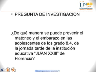 • PREGUNTA DE INVESTIGACIÓN

¿De qué manera se puede prevenir el
matoneo y el embarazo en las
adolescentes de los grado 8.4, de
la jornada tarde de la institución
educativa “JUAN XXIII” de
Florencia?

 