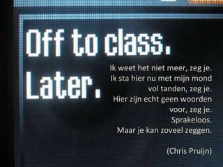 Ik weet het niet meer, zeg je. Ik sta hier nu met mijn mond vol tanden, zeg je. Hier zijn echt geen woorden voor, zeg je. Sprakeloos. Maar je kan zoveel zeggen. (Chris Pruijn) 