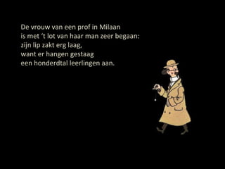 De vrouw van een prof in Milaan is met ‘t lot van haar man zeer begaan: zijn lip zakt erg laag, want er hangen gestaag een honderdtal leerlingen aan. 