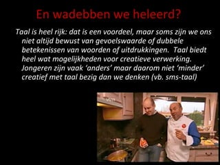 En wadebben we heleerd? Taal is heel rijk: dat is een voordeel, maar soms zijn we ons niet altijd bewust van gevoelswaarde of dubbele betekenissen van woorden of uitdrukkingen.  Taal biedt heel wat mogelijkheden voor creatieve verwerking. Jongeren zijn vaak ‘anders’ maar daarom niet ‘minder’ creatief met taal bezig dan we denken (vb. sms-taal) 