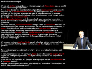 Beste ouders en leerlingen,   We zijn blij  da j’ ier  vanavond met zo velen aanwezig bent . Teken da jen  ogen al gericht staan naar woensdag 1 september.  Ik hoop  da je  de voorbije maanden allemaal goed hebt  kun’n geniet’n  van je vakantie en je vrije tijd,  al was het weer niet zó goed . Da je toch gevonden hebt  wat da we  normaal van een vakantie mogen verwachten: je losmaken van wat er je te veel bezighoudt, rust vinden zonder je te vervelen, jen ontspannen én: de energie opdoen die nodig is  voor nen nieuwen start .   Ge zijt allemaal welgekom’n  in de Broederschool, waar momenteel zowel door binnen- als buitenstaanders hard gewerkt wordt om alles gereed te hebben voor de grote start. Het ‘oude klooster’,  waar dat de Broeders  vroeger zaten, en  waar da we  de laatste 10 jaar onze administratie hadden, was dringend toe aan vernieuwing en uitbreiding. En  onzen  refter, beneden in blok B, wordt straks meer  dan twee keers  zo groot.  Daardoor zitten we momenteel met onze administratie, ons onthaal en onze leraarskamer in de  turnzaal  allemaal  gezellig tesamen, op ’t gelijkvloers  hieronder. Daardoor moeten we soms voor onze  turnlessen  uitwijken naar Beveren en Schiervelde: korte verplaatsingen met de fiets, goed begeleid en langs de veiligst mogelijke binnenwegen.   We voorzien en hopen  daw’aant’einde  van dit schooljaar uitzicht en toegang krijgen tot onze nieuwe behuizing, modern en ruim, waar  gij  dan nog 5 jaren van kunt genieten.   Tot zover in een paar woorden de bouwstory – en nu over tot de kern van de zaak vanavond.  Je zit nu in een school van 500 leerlingen,  bijkan  evenveel meisjes  lijk jong’ns ,  da   wilt  zeggen een échte gemengde school.  Der  zijn 5 eerstejaarsklassen van ongeveer 25 leerlingen.   Jullie zijn dan ook ingedeeld in 5 groepen, de klasgroepen met elk  nen klastitularis  die ik  u  een keer  voorstel: Karolien Vanthournoudt (wiskunde), Rudi Wybo (F-G), Bernadette Catteeuw (N-G), Els Malfait (F) en Angelique Depraetere (F).   Da zijn jullie gidsen  voor gans den avond . 