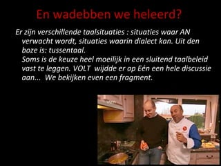 En wadebben we heleerd? Er zijn verschillende taalsituaties : situaties waar AN verwacht wordt, situaties waarin dialect kan. Uit den boze is: tussentaal.  Soms is de keuze heel moeilijk in een sluitend taalbeleid vast te leggen. VOLT  wijdde er op Eén een hele discussie aan...  We bekijken even een fragment. 