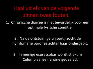 Haal uit elk van de volgende zinnen twee fouten. Chronische diarree is niet bevordelijk voor een optimale fysische conditie. Na de ontstuimige vrijpartij zocht de nymfomane barones achter haar ondergebit. In menige espressobar wordt stiekum Columbiaanse heroïne gedealed. 