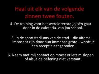 Haal uit elk van de volgende zinnen twee fouten. 4. De training voor het wereldrecord jojoën gaat door in de cafetaria  van jou school.  5. In de sportstadiums van de stad – die uiterst imposant zijn door hun immense grote - wordt je een receptie aangeboden. 6.  Neem met mij contact op moest er iets mislopen of als je de oefening niet verstaat.  