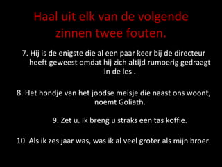 Haal uit elk van de volgende zinnen twee fouten. 7. Hij is de enigste die al een paar keer bij de directeur heeft geweest omdat hij zich altijd rumoerig gedraagt in de les . 8. Het hondje van het joodse meisje die naast ons woont, noemt Goliath. 9. Zet u. Ik breng u straks een tas koffie. 10. Als ik zes jaar was, was ik al veel groter als mijn broer. 