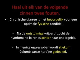 Haal uit elk van de volgende zinnen twee fouten. Chronische diarree is niet  bevordelijk  voor een optimale  fysische  conditie. Na de  ontstuimige  vrijpartij zocht de nymfomane barones  achter  haar ondergebit. In menige  espressobar  wordt  stiekum  Columbiaanse heroïne  gedealed . 