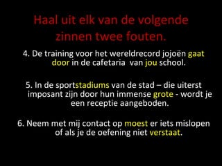 Haal uit elk van de volgende zinnen twee fouten. 4. De training voor het wereldrecord jojoën  gaat   door  in de cafetaria  van  jou  school.  5. In de sport stadiums  van de stad – die uiterst imposant zijn door hun immense  grote  - wordt je een receptie aangeboden. 6.  Neem met mij contact op  moest  er iets mislopen of als je de oefening niet  verstaat .  