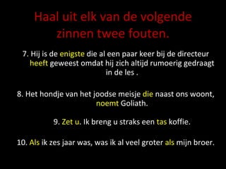Haal uit elk van de volgende zinnen twee fouten. 7. Hij is de  enigste  die al een paar keer bij de directeur  heeft  geweest omdat hij zich altijd rumoerig gedraagt in de les . 8. Het hondje van het joodse meisje  die  naast ons woont,  noemt  Goliath. 9.  Zet u . Ik breng u straks een  tas  koffie. 10.  Als  ik zes jaar was, was ik al veel groter  als  mijn broer. 