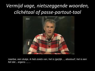 Vermijd vage, nietszeggende woorden, clichétaal of passe-partout-taal naartoe, een stukje, ik heb zoiets van, het is (ge)lijk…, absoluut!, het is een feit dat.., ergens…,… 