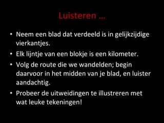 Luisteren … Neem een blad dat verdeeld is in gelijkzijdige vierkantjes.  Elk lijntje van een blokje is een kilometer. Volg de route die we wandelden; begin daarvoor in het midden van je blad, en luister aandachtig. Probeer de uitweidingen te illustreren met wat leuke tekeningen! 