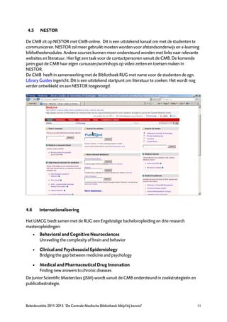 4.5      NESTOR

De CMB zit op NESTOR met CMB-online. Dit is een uitstekend kanaal om met de studenten te
communiceren. NESTOR zal meer gebruikt moeten worden voor afstandsonderwijs en e-learning
bibliotheekmodules. Andere courses kunnen meer ondersteund worden met links naar relevante
websites en literatuur. Hier ligt een taak voor de contactpersonen vanuit de CMB. De komende
jaren gaat de CMB haar eigen cursussen/workshops op video zetten en toetsen maken in
NESTOR.
De CMB heeft in samenwerking met de Bibliotheek RUG met name voor de studenten de zgn.
Library Guides ingericht. Dit is een uitstekend startpunt om literatuur te zoeken. Het wordt nog
verder ontwikkeld en aan NESTOR toegevoegd.




4.6       Internationalisering

Het UMCG biedt samen met de RUG een Engelstalige bacheloropleiding en drie research
masteropleidingen:
         Behavioral and Cognitive Neurosciences
          Unraveling the complexity of brain and behavior

         Clinical and Psychosocial Epidemiology
          Bridging the gap between medicine and psychology

         Medical and Pharmaceutical Drug Innovation
          Finding new answers to chronic diseases
De Junior Scientific Masterclass (JSM) wordt vanuit de CMB ondersteund in zoekstrategieën en
publicatiestrategie.



Beleidsnotitie 2011-2015 ‘De Centrale Medische Bibliotheek Altijd bij kennis!’                 11
 