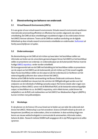 5        Dienstverlening ten behoeve van onderzoek
5.1      Virtual Research Environments (VRE’s)

Er is een grote rol voor virtual research environments. Virtuele research environments waarbinnen
internationale samenwerking efficiënter en effectiever kan worden uitgevoerd, zijn volop in
ontwikkeling. De CMB zal deze ontwikkelingen nauwlettend volgen en de onderzoekers binnen
het UMCG hierover adviseren. Tevens zal de CMB een naadloze aansluiting van de digitale
bibliotheek op deze virtuele research environments ontwikkelen en onderhouden. Surfconext zal
hierbij waarschijnlijk een rol spelen.


5.2      Onderzoeksoutput

De dienstverlening van de CMB zal zich richten op twee taken: het beschikbaar stellen van
informatie van buiten aan de universitaire gemeenschappen binnen het UMCG en het beschikbaar
stellen en presenteren van onderwijs- en onderzoekoutput aan de buitenwereld. Hiertoe moet de
huidige UMCG-repository verder worden ontwikkeld.
De bovengenoemde taak van de CMB met betrekking tot het beschikbaar stellen en presenteren
van de output van het UMCG aan de buitenwereld, zal zich richten op (1) het zoveel mogelijk
Open Access beschikbaar stellen van de output en (2) het ondersteunen en faciliteren van het
wetenschappelijk publiceren door auteurs binnen het UMCG.
Hiertoe zal de CMB de hechte samenwerking met Bureau Onderzoek continueren. Bureau
Onderzoek ontwikkelt een nieuwe tool, die ook door de CMB gebruikt gaat worden voor het
analyseren van de individuele of afdelings (actuele) output. Hier komen steeds vaker vragen over.
Repository en Metis UMCG: samen met de Bibliotheek RUG zal de bestaande wetenschappelijke
output, nu beschikbaar via o.a. de UMCG-respository, ook in Metis komen, zodat binnen het
webplatform van de RUG ook medewerkers van het UMCG hun Medewerkers Pagina’s (MEPA's)
kunnen inrichten met publicatielijsten.


5.3      Workshops

Er zijn plannen om de Science 2.0 cursus breed aan te bieden aan een ieder die onderzoek start
binnen het UMCG. Wetenschap is aan het veranderen. Science 2.0 heeft invloed op de werk- en
leerpatronen (workflow) van onderzoekers, clinici en studenten. In deze workshop krijgt men
kennis van nieuwe webtechnologieën in communicatie & samenwerken, informatie zoeken,
beheren & delen. Research institute SHARE heeft aangegeven dit in zijn PhD programma te willen
opnemen.




Beleidsnotitie 2011-2015 ‘De Centrale Medische Bibliotheek Altijd bij kennis!’                 13
 