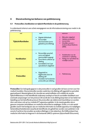 6        Dienstverlening ten behoeve van patiëntenzorg

6.1 Protocollen, handboeken en tijdschriftartikelen in de patiëntenzorg

In onderstaand schema is een schets weergegeven van de informatievoorziening voor medici in de
patiëntenzorg:
               wat                              waar                                 waarvoor

                                              Digitale bibliotheek                 Bijhouden vakgebied
                                              Persoonlijke                         Updaten protocollen
    Tijdschriftartikelen                       abonnementen (soms                   Journal clubs
                                               gedeeld op de afdeling)              Moeilijke casussen /
                                                                                     Evidence Based Medicine
                                                                                     (EBM)



                                              Persoonlijke aanschaf;
                                               soms ook digitaal                    Studieboeken voor de
                                               (persoonlijke toegang)                assistenten in opleiding
        Handboeken                                                                  Naslag voor specialisten bij
                                              Soms kleine collectie op
                                                                                     moeilijke casussen
                                               afdeling
                                              Gemiddeld 2 tot 5 per
                                               specialistisch vakgebied



                                              Opgesteld en
                                               bijgehouden door de                  Patiëntenzorg
         Protocollen                           afdeling zelf
                                              Tientallen tot honderden
                                               protocollen per afdeling



Protocollen: Een belangrijk gegeven is dat protocollen in veel gevallen de basis vormen voor het
medisch handelen. Deze protocollen worden veelal door de afdeling zelf opgesteld en periodiek
geactualiseerd. Meestal gebeurt dit, doordat een aantal stafleden zich middels de recente
tijdschriftliteratuur in het betreffende onderwerp verdiept en hieruit voorstellen destilleert voor
eventuele aanpassingen van het protocol. Dit wordt dan in de afdeling besproken en kan leiden tot
bijstelling van het betreffende protocol. De protocollen zijn elektronisch beschikbaar en worden
door veel artsen ook op hun mobiele ICT-apparatuur geladen. In de meeste gevallen zijn er
gewone computers beschikbaar om medische informatie te raadplegen. Echter, er is een aantal
gevallen waarin het handig kan zijn om medische informatie via mobiele apparatuur te raadplegen:
bij bereikbaarheidsdiensten (waarbij de betreffende arts gebeld kan worden over patiënten in de
avond of nacht) en bij consulten op andere afdelingen in het ziekenhuis. De CMB probeert haar
medische informatie te integreren in de bestaande UMCG-systemen (bijvoorbeeld iDocument).



Beleidsnotitie 2011-2015 ‘De Centrale Medische Bibliotheek Altijd bij kennis!’                                      14
 