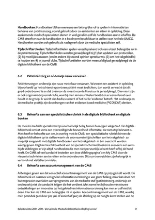 Handboeken: Handboeken blijken eveneens een belangrijke rol te spelen in informatie ten
behoeve van patiëntenzorg, vooral gebruikt door co-assistenten en artsen in opleiding. Deze
aankomende medisch specialisten dienen in veel gevallen zelf de handboeken aan te schaffen. De
CMB streeft er naar de handboeken in e-bookvorm beschikbaar te stellen voor het hele UMCG.
Handboeken worden ook gebruikt als naslagwerk door de medische specialisten zelf.

Tijdschriftartikelen: Tijdschriftartikelen spelen vanzelfsprekend ook een uiterst belangrijke rol in
de patiëntenzorg. Tijdschriftartikelen worden geraadpleegd bij (1) het updaten van protocollen,
(2) bij moeilijke casussen (onder andere bij second opinion spreekuren), (3) om het vakgebied bij
te houden en (4) in journal clubs. Tijdschriftartikelen worden meestal digitaal geraadpleegd via de
digitale bibliotheek van de CMB.


6.2      Patiëntenzorg en onderwijs nauw verweven

Patiëntenzorg en onderwijs zijn nauw met elkaar verweven. Wanneer een assistent in opleiding
bijvoorbeeld op het ochtendrapport een patiënt moet toelichten, dan wordt verwacht dat dit
goed onderbouwd is en dat daarvoor de meest recente literatuur is geraadpleegd. Daarnaast zijn
er ook zogenaamde journal clubs, waarbij men samen artikelen bekijkt en er een referaat over
houdt in de groep. Er wordt dan bediscussieerd of het harde ‘evidence’ betreft. Het onderwijs en
de medische praktijk zijn doordrongen van het evidence-based medicine (PICO/CAT) denken.


6.3   Behoefte aan een specialistische rubriek in de digitale bibliotheek en digitale
boeken

De meeste medisch specialisten zijn voornamelijk bezig binnen hun eigen vakgebied. De digitale
bibliotheek omvat soms een overweldigende hoeveelheid informatie, die niet altijd relevant is.
Men heeft er behoefte aan om, in overleg met de CMB, een specialistische rubriek binnen de
digitale bibliotheek op te stellen waarin de voornaamste tijdschriften van het vakgebied - zo
mogelijk aangevuld met digitale handboeken van het vakgebied - in één overzicht worden
weergegeven. Digitale beschikbaarheid van de specialistische handboeken is eveneens een wens
bij de afdelingen: er zijn altijd handboeken die men niet persoonlijk in bezit heeft of bij de hand
heeft. De CMB zal veel aandacht besteden aan deze afdelingspagina’s en My CMB door de
nieuwste technieken aan te reiken en te ondersteunen. Dit soort overzichten zijn belangrijk in
verband met visitatiecommisies.
6.4      Behoefte aan accountmanagement van de CMB

Afdelingen geven aan dat een actief accountmanagement van de CMB op prijs gesteld wordt. De
bibliotheek en daarmee een goede informatievoorziening is van groot belang, maar kan door het
buitengewoon overladen werkprogramma van de medische staf (patiëntenzorg, onderwijs en
onderzoek) niet die aandacht krijgen die het verdient. Met name het bijhouden van nieuwe
ontwikkelingen en innovaties op het gebied van informatievoorziening kan men er zelf niet bij
doen. Hier kan de CMB een belangrijke rol in spelen. Accountmanagement van de CMB, waarbij
men periodiek (een keer per jaar of anderhalf jaar) de afdeling op de hoogte komt stellen van de



Beleidsnotitie 2011-2015 ‘De Centrale Medische Bibliotheek Altijd bij kennis!’                        15
 
