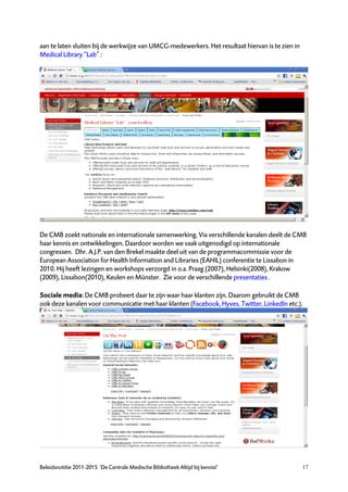 aan te laten sluiten bij de werkwijze van UMCG-medewerkers. Het resultaat hiervan is te zien in
Medical Library “Lab” :




De CMB zoekt nationale en internationale samenwerking. Via verschillende kanalen deelt de CMB
haar kennis en ontwikkelingen. Daardoor worden we vaak uitgenodigd op internationale
congressen. Dhr. A.J.P. van den Brekel maakte deel uit van de programmacommissie voor de
European Association for Health Information and Libraries (EAHIL) conferentie te Lissabon in
2010. Hij heeft lezingen en workshops verzorgd in o.a. Praag (2007), Helsinki(2008), Krakow
(2009), Lissabon(2010), Keulen en Münster. Zie voor de verschillende presentaties .

Sociale media: De CMB probeert daar te zijn waar haar klanten zijn. Daarom gebruikt de CMB
ook deze kanalen voor communicatie met haar klanten (Facebook, Hyves, Twitter, LinkedIn etc.).




Beleidsnotitie 2011-2015 ‘De Centrale Medische Bibliotheek Altijd bij kennis!’                    17
 