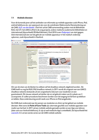 7.1      Mobiele diensten

Voor de komende jaren zal het aanbieden van informatie op mobiele apparaten zoals iPhone, iPad,
android telefoons etc. een speerpunt zijn voor de coördinator Elektronische Dienstverlening van
de CMB, A.J.P. van den Brekel . Ook hier zal de CMB samenwerking zoeken met de Bibliotheek
RUG, het CIT, het UMCG (iPad in de zorg project), andere medische academische bibliotheken en
internationaal (bijvoorbeeld ZB Med Münster). Eind 2010 is een iPadproject van start gegaan.
Ook internationaal zien we het gebruik van mobiele apparatuur in het medisch onderwijs
opkomen, zoals bijvoorbeeld in Stanford.




Om aan de eisen van de klanten te voldoen zal het draadloos netwerk uitgebreid worden. De
CMB heeft nu nog het RUG-FN2 draadloos netwerk. In 2011 wordt dit omgezet naar een UMCG
draadloos netwerk, bestaande uit een zorgnetwerk, Eduroam voor studenten en een
guestnetwerk. Dit nieuwe netwerk zal sterker zijn en zal gebruik maken van 6 in plaats van 3
accesspoints. Er zullen procedures beschreven worden voor de toegang tot full text op telefoon
en tablets. Deze ondersteuning wordt reeds voor iPhone en iPad aangeboden.

De CMB doet onderzoek naar de wensen van studenten en clinici op het gebied van mobiele
diensten. Met name de Point of Care Tools zijn uitermate geschikt voor mobiele apparaten voor
medici aan het bed. In 2011 zal een mobiele website gemaakt worden en een App voor Iphone
(later ook voor Android telefoons). Er zijn al veel medische App’s ontwikkeld. Zie bijvoorbeeld het
overzicht. Er is al een eerste versie van de CMB mobiele website:




Beleidsnotitie 2011-2015 ‘De Centrale Medische Bibliotheek Altijd bij kennis!’                   18
 