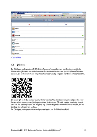 CMB mobiel


7.2      QR-codes

De CMB gaat onderzoeken of QR (Quick Response) codes kunnen worden toegepast in de
bibliotheek. QR-codes zijn tweedimensionale barcodes die men met zijn mobiele telefoon kan
scannen. De code kan met een simpele software eenvoudig omgezet worden in tekst of een URL.




Dit is een QR-code die naar de CMB-website verwijst. We zien toepassingsmogelijkheden voor
het verwijzen naar e-books (op de geprinte versie komt een QR code met de verwijzing naar de
URL van het e-book). Ook is het mogelijk (op kasten, etc.) extra informatie aan te bieden, die de
klant op zijn telefoon kan opslaan.
De CMB gaat participeren in de werkgroep e-books van de Bibliotheek RUG.




Beleidsnotitie 2011-2015 ‘De Centrale Medische Bibliotheek Altijd bij kennis!’                      19
 