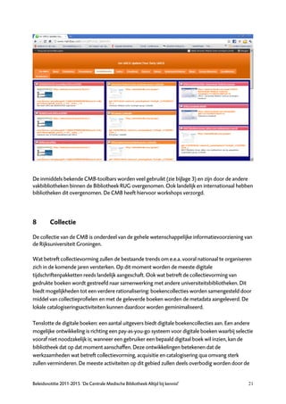 De inmiddels bekende CMB-toolbars worden veel gebruikt (zie bijlage 3) en zijn door de andere
vakbibliotheken binnen de Bibliotheek RUG overgenomen. Ook landelijk en internationaal hebben
bibliotheken dit overgenomen. De CMB heeft hiervoor workshops verzorgd.




8        Collectie

De collectie van de CMB is onderdeel van de gehele wetenschappelijke informatievoorziening van
de Rijksuniversiteit Groningen.

Wat betreft collectievorming zullen de bestaande trends om e.e.a. vooral nationaal te organiseren
zich in de komende jaren versterken. Op dit moment worden de meeste digitale
tijdschriftenpakketten reeds landelijk aangeschaft. Ook wat betreft de collectievorming van
gedrukte boeken wordt gestreefd naar samenwerking met andere universiteitsbibliotheken. Dit
biedt mogelijkheden tot een verdere rationalisering: boekencollecties worden samengesteld door
middel van collectieprofielen en met de geleverde boeken worden de metadata aangeleverd. De
lokale catalogiseringsactiviteiten kunnen daardoor worden geminimaliseerd.

Tenslotte de digitale boeken: een aantal uitgevers biedt digitale boekencollecties aan. Een andere
mogelijke ontwikkeling is richting een pay-as-you-go systeem voor digitale boeken waarbij selectie
vooraf niet noodzakelijk is; wanneer een gebruiker een bepaald digitaal boek wil inzien, kan de
bibliotheek dat op dat moment aanschaffen. Deze ontwikkelingen betekenen dat de
werkzaamheden wat betreft collectievorming, acquisitie en catalogisering qua omvang sterk
zullen verminderen. De meeste activiteiten op dit gebied zullen deels overbodig worden door de


Beleidsnotitie 2011-2015 ‘De Centrale Medische Bibliotheek Altijd bij kennis!’                  21
 