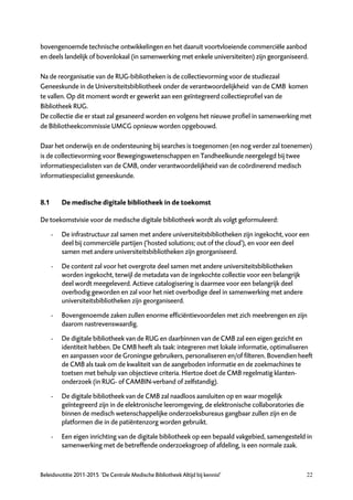 bovengenoemde technische ontwikkelingen en het daaruit voortvloeiende commerciële aanbod
en deels landelijk of bovenlokaal (in samenwerking met enkele universiteiten) zijn georganiseerd.

Na de reorganisatie van de RUG-bibliotheken is de collectievorming voor de studiezaal
Geneeskunde in de Universiteitsbibliotheek onder de verantwoordelijkheid van de CMB komen
te vallen. Op dit moment wordt er gewerkt aan een geïntegreerd collectieprofiel van de
Bibliotheek RUG.
De collectie die er staat zal gesaneerd worden en volgens het nieuwe profiel in samenwerking met
de Bibliotheekcommissie UMCG opnieuw worden opgebouwd.

Daar het onderwijs en de ondersteuning bij searches is toegenomen (en nog verder zal toenemen)
is de collectievorming voor Bewegingswetenschappen en Tandheelkunde neergelegd bij twee
informatiespecialisten van de CMB, onder verantwoordelijkheid van de coördinerend medisch
informatiespecialist geneeskunde.


8.1       De medische digitale bibliotheek in de toekomst

De toekomstvisie voor de medische digitale bibliotheek wordt als volgt geformuleerd:

      -   De infrastructuur zal samen met andere universiteitsbibliotheken zijn ingekocht, voor een
          deel bij commerciële partijen (‘hosted solutions; out of the cloud’), en voor een deel
          samen met andere universiteitsbibliotheken zijn georganiseerd.

      -   De content zal voor het overgrote deel samen met andere universiteitsbibliotheken
          worden ingekocht, terwijl de metadata van de ingekochte collectie voor een belangrijk
          deel wordt meegeleverd. Actieve catalogisering is daarmee voor een belangrijk deel
          overbodig geworden en zal voor het niet overbodige deel in samenwerking met andere
          universiteitsbibliotheken zijn georganiseerd.

      -   Bovengenoemde zaken zullen enorme efficiëntievoordelen met zich meebrengen en zijn
          daarom nastrevenswaardig.

      -   De digitale bibliotheek van de RUG en daarbinnen van de CMB zal een eigen gezicht en
          identiteit hebben. De CMB heeft als taak: integreren met lokale informatie, optimaliseren
          en aanpassen voor de Groningse gebruikers, personaliseren en/of filteren. Bovendien heeft
          de CMB als taak om de kwaliteit van de aangeboden informatie en de zoekmachines te
          toetsen met behulp van objectieve criteria. Hiertoe doet de CMB regelmatig klanten-
          onderzoek (in RUG- of CAMBIN-verband of zelfstandig).

      -   De digitale bibliotheek van de CMB zal naadloos aansluiten op en waar mogelijk
          geïntegreerd zijn in de elektronische leeromgeving, de elektronische collaboratories die
          binnen de medisch wetenschappelijke onderzoeksbureaus gangbaar zullen zijn en de
          platformen die in de patiëntenzorg worden gebruikt.

      -   Een eigen inrichting van de digitale bibliotheek op een bepaald vakgebied, samengesteld in
          samenwerking met de betreffende onderzoeksgroep of afdeling, is een normale zaak.



Beleidsnotitie 2011-2015 ‘De Centrale Medische Bibliotheek Altijd bij kennis!’                       22
 
