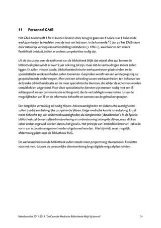 11       Personeel CMB

Het CMB-team heeft 1 fte in kunnen leveren door terug te gaan van 2 balies naar 1 balie en de
werkzaamheden te verdelen over de rest van het team. In de komende 10 jaar zal het CMB-team
door natuurlijk verloop van samenstelling veranderen (± 4 fte’s ), waardoor er een zekere
flexibiliteit ontstaat, indien er andere competenties nodig zijn.

Uit de discussies over de toekomst van de bibliotheek blijkt dat vrijwel alles wat binnen de
bibliotheek plaatsvindt er over 5 jaar ook nog zal zijn, maar dat de verhoudingen anders zullen
liggen. Er zullen minder basale, bibliotheektechnische werkzaamheden plaatsvinden en de
specialistische werkzaamheden zullen toenemen. Gesproken wordt van een verdiepingsslag op
gespecialiseerde onderwerpen. Men ziet een scheiding tussen werkzaamheden ten behoeve van
de fysieke bibliotheeklocatie en de meer specialistische diensten, die achter de schermen worden
ontwikkeld en uitgevoerd. Voor deze specialistische diensten zijn mensen nodig met een IT-
achtergrond en een communicatie-achtergrond, die de vertaalslag kunnen maken tussen de
mogelijkheden van IT en de informatie-behoefte en wensen van de gebruikersgroepen.

Een dergelijke vertaalslag zal nodig blijven. Adviesvaardigheden en didactische vaardigheden
zullen daarbij een belangrijke competentie blijven. Enige medische kennis is van belang. Er zal
meer behoefte zijn aan onderzoeksvaardigheden als competentie (‘datalibrarian’). In de fysieke
bibliotheek zal de eerstelijnsdienstverlening en ondersteuning belangrijk blijven, maar dit kan
zeker anders ingevuld worden dan nu het geval is. Het principe van ‘embedded librarian’ zal in de
vorm van accountmanagement verder uitgebouwd worden. Hierbij vindt, waar mogelijk,
afstemming plaats met de Bibliotheek RUG.

De werkzaamheden in de bibliotheek zullen steeds meer projectmatig plaatsvinden. Tenslotte
voorziet men, dat ook de persoonlijke dienstverlening langs digitale weg zal plaatsvinden.




Beleidsnotitie 2011-2015 ‘De Centrale Medische Bibliotheek Altijd bij kennis!’                  24
 