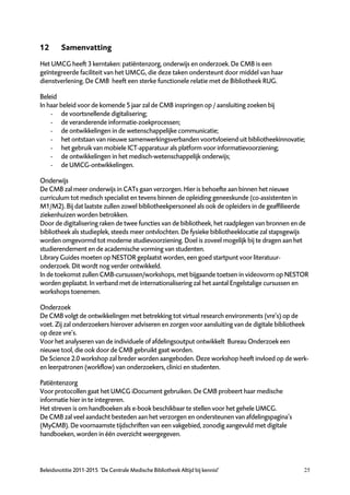 12       Samenvatting
Het UMCG heeft 3 kerntaken: patiëntenzorg, onderwijs en onderzoek. De CMB is een
geïntegreerde faciliteit van het UMCG, die deze taken ondersteunt door middel van haar
dienstverlening. De CMB heeft een sterke functionele relatie met de Bibliotheek RUG.

Beleid
In haar beleid voor de komende 5 jaar zal de CMB inspringen op / aansluiting zoeken bij
    - de voortsnellende digitalisering;
    - de veranderende informatie-zoekprocessen;
    - de ontwikkelingen in de wetenschappelijke communicatie;
    - het ontstaan van nieuwe samenwerkingsverbanden voortvloeiend uit bibliotheekinnovatie;
    - het gebruik van mobiele ICT-apparatuur als platform voor informatievoorziening;
    - de ontwikkelingen in het medisch-wetenschappelijk onderwijs;
    - de UMCG-ontwikkelingen.

Onderwijs
De CMB zal meer onderwijs in CATs gaan verzorgen. Hier is behoefte aan binnen het nieuwe
curriculum tot medisch specialist en tevens binnen de opleiding geneeskunde (co-assistenten in
M1/M2). Bij dat laatste zullen zowel bibliotheekpersoneel als ook de opleiders in de geaffilieerde
ziekenhuizen worden betrokken.
Door de digitalisering raken de twee functies van de bibliotheek, het raadplegen van bronnen en de
bibliotheek als studieplek, steeds meer ontvlochten. De fysieke bibliotheeklocatie zal stapsgewijs
worden omgevormd tot moderne studievoorziening. Doel is zoveel mogelijk bij te dragen aan het
studierendement en de academische vorming van studenten.
Library Guides moeten op NESTOR geplaatst worden, een goed startpunt voor literatuur-
onderzoek. Dit wordt nog verder ontwikkeld.
In de toekomst zullen CMB-cursussen/workshops, met bijgaande toetsen in videovorm op NESTOR
worden geplaatst. In verband met de internationalisering zal het aantal Engelstalige cursussen en
workshops toenemen.

Onderzoek
De CMB volgt de ontwikkelingen met betrekking tot virtual research environments (vre’s) op de
voet. Zij zal onderzoekers hierover adviseren en zorgen voor aansluiting van de digitale bibliotheek
op deze vre’s.
Voor het analyseren van de individuele of afdelingsoutput ontwikkelt Bureau Onderzoek een
nieuwe tool, die ook door de CMB gebruikt gaat worden.
De Science 2.0 workshop zal breder worden aangeboden. Deze workshop heeft invloed op de werk-
en leerpatronen (workflow) van onderzoekers, clinici en studenten.

Patiëntenzorg
Voor protocollen gaat het UMCG iDocument gebruiken. De CMB probeert haar medische
informatie hier in te integreren.
Het streven is om handboeken als e-book beschikbaar te stellen voor het gehele UMCG.
De CMB zal veel aandacht besteden aan het verzorgen en ondersteunen van afdelingspagina’s
(MyCMB). De voornaamste tijdschriften van een vakgebied, zonodig aangevuld met digitale
handboeken, worden in één overzicht weergegeven.




Beleidsnotitie 2011-2015 ‘De Centrale Medische Bibliotheek Altijd bij kennis!’                    25
 
