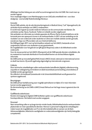Afdelingen hechten belang aan een actief accountmanagement door de CMB. Hier moet meer op
worden ingezet.
Voor verpleegkundigen is een Netvibespagina en een LibGuide ontwikkeld met - voor deze
doelgroep - voornamelijk Nederlandstalige literatuur.

Innovatie
Op de CMB-website, zijn de vele dienstverleningstools in Medical Library “Lab” bijeengebracht, die
aansluiten bij de werkwijze van UMCG-medewerkers.
Er wordt meer ingezet op sociale media ten behoeve van de communicatie met klanten. De
activiteiten op bijv. Hyves, Facebook, Twitter en LinkedIn worden uitgebouwd.
Het aanbieden van informatie op mobiele apparaten als iPhone, iPad en Android telefoons zal de
komende jaren een speerpunt vormen in de werkzaamheden. In 2011 zal naar aanleiding van de
resultaten van een onderzoek onder studenten en clinici een mobiele website worden gemaakt,
evenals een App voor iPhone (later ook voor Android telefoons).
De CMB gaat begin 2011 over op het draadloos netwerk van het UMCG, bestaande uit een
zorgnetwerk, Eduroam voor studenten en een guestnetwerk.
De mogelijkheden voor het gebruik van QR (Quick Response) codes in de bibliotheek worden
onderzocht.
Voor de nieuwe portal van het UMCG (Sharepoint) wil de CMB speciale diensten ontwikkelen, die
én maatwerk én maximale distributie en functionaliteit leveren van de beschikbare digitale
informatie.
De CMB werkt op innovatief gebied RUG-breed, UMCG-breed, nationaal en internationaal samen
en deelt haar kennis. Zij wordt regelmatig uitgenodigd op internationale congressen.

Collectie
Door technische ontwikkelingen zullen werkzaamheden betreffende (digitale) collectievorming,
acquisitie en catalogisering verminderen en deels bovenlokaal (samenwerking universiteiten) of
landelijk worden georganiseerd.
De collectie in de studiezaal Geneeskunde in de Universiteitsbibliotheek wordt gesaneerd en
opnieuw opgebouwd.

Bezuinigingen
De CMB zal haar bedrijfsvoering waar mogelijk optimaliseren en kijken of er meer inkomsten
kunnen worden gegenereerd.
De dienstverlening van de CMB is UMCG breed. Behoud van het hoge niveau is gewenst door de
klanten.

Geaffilieerde ziekenhuizen
Rondom de toegang tot digitale CMB-faciliteiten spelen voor geaffilieerde ziekenhuizen
licentieproblemen. Het beleid moet worden aangepast.

Personeel
Naar verwachting zullen er op lange termijn minder basale, bibliotheektechnische werkzaamheden
plaatsvinden en meer specialistische diensten. Hiervoor is personeel nodig dat de vertaalslag kan
maken tussen de mogelijkheden van IT en de informatiebehoefte en wensen van de klant.
Adviesvaardigheden, didactische vaardigheden en onderzoeksvaardigheden zijn hierbij belangrijke
competenties.




Beleidsnotitie 2011-2015 ‘De Centrale Medische Bibliotheek Altijd bij kennis!’                   26
 