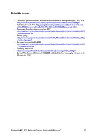 Gebruikte bronnen


    -    De medisch specialist van straks : toekomstscenario’s Medische vervolgopleidingen / NFU, 2010
         http://www.nfu.nl/fileadmin/documents/DeMedischSpecialistVanStraksNFU-10.0694.pdf
    -    Kaderbesluit CCMS 2011 http://knmg.artsennet.nl/web/file?uuid=3791cb8f-751c-4945-ba30-
         c24b5a875d8a&owner=a8a9ce0e-f42b-47a5-960e-be08025b7b04&contentid=62843
    -    Bouwen aan de toekomst van gezondheid, 2007
         http://www.umcg.nl/SiteCollectionDocuments/UMCG/Missie%20en%20visie%20UMCG/UMCG
         _Bouwentoekomst.pdf
    -    Healthy ageing
         http://www.umcg.nl/SiteCollectionDocuments/UMCG/Missie%20en%20visie%20UMCG/UMCG
         _Healthy_Ageing.pdf
    -    Corporate brochure UMCG, 2009
         http://www.umcg.nl/SiteCollectionDocuments/UMCG/Missie%20en%20visie%20UMCG/UMCG
         _CorporateBrochure.pdf
    -    Jaarverslag 2009 UMCG
         http://www.umcg.nl/SiteCollectionDocuments/UMCG/Jaarverslag_UMCG_2009.pdf
    -    Concept Visiedocument Bibliotheek RUG 2020, getiteld Bibliotheek in beweging (concept versie
         18 november 2010)




Beleidsnotitie 2011-2015 ‘De Centrale Medische Bibliotheek Altijd bij kennis!’                      27
 