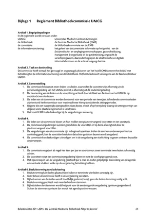 Bijlage 1         Reglement Bibliotheekcommissie UMCG


Artikel 1. Begripsbepalingen
In dit reglement wordt verstaan onder:
UMCG:                              Universitair Medisch Centrum Groningen
de bibliotheek:                    de Centrale Medische Bibliotheek (CMB)
de commissie:                      de bibliotheekcommissie van de CMB
de informatievoorziening:          het geheel van documentaire informatie op het gebied van de
                                   (bio)medische- en verplegingswetenschappen, gezondheidszorg,
                                   management & organisatie en de patiëntenzorg, ongeacht de
                                   verschijningsvorm, daaronder begrepen de elektronische en digitale
                                   informatiebronnen en de actieve toegang daartoe.

Artikel 2. Taak en doelstelling
De commissie heeft tot taak het gevraagd en ongevraagd adviseren van het hoofd CMB omtrent het beleid met
betrekking tot de informatievoorziening van de bibliotheek. Het hoofd adviseert vervolgens aan de Raad van Bestuur
UMCG.

Artikel 3. Samenstelling
    1. De commissie bestaat uit zeven leden; zes leden, waaronder de voorzitter zijn afkomstig uit de
         personeelsgeleding van het UMCG; één lid is afkomstig uit de studentengeleding.
    2. De benoeming van de leden en de voorzitter geschiedt door de Raad van Bestuur van het UMCG, op
         voordracht van de decaan.
    3. De leden van de commissie worden benoemd voor een periode van twee jaar. Aftredende commissieleden
         zijn terstond herbenoembaar voor maximaal twee hierop aansluitende zittingsperiodes.
    4. Degene die een tussentijds opengevallen plaats bezet, treedt af op het tijdstip waarop de zittingstermijn van
         degene wiens plaats is ingenomen is verstreken.
    5. Het hoofd CMB is als deskundige bij de vergaderingen aanwezig.

Artikel 4.
    1. De leden van de commissie kiezen uit hun midden een plaatsvervangend voorzitter en een secretaris.
    2. De commissievergaderingen worden geleid door de voorzitter en bij diens afwezigheid door de
         plaatsvervangend voorzitter.
    3. De vergaderingen van de commissie zijn in beginsel openbaar. Indien de aard van onderwerpen hiertoe
         aanleiding geeft, kan de voorzitter besluiten dat achter gesloten deuren wordt vergaderd.
    4. De commissie kan deskundigen uitnodigen om in de vergadering een toelichting te geven omtrent bepaalde
         onderwerpen.

Artikel 5.
    1. De commissie vergadert als regel vier keer per jaar en voorts voor zover tenminste twee leden zulks nodig
         achten.
    2. De voorzitter roept een commissievergadering bijeen en stelt de voorlopige agenda vast.
    3. Het bijeenroepen van de vergadering geschiedt per e-mail en onder gelijktijdige toezending van de agenda
         en eventuele stukken welke op de vergadering betrekking hebben.

Artikel 6. Besluitvorming rond advisering
    1. Besluitvorming kan slechts plaatsvinden indien er tenminste vier leden aanwezig zijn.
    2. Ieder lid van de commissie heeft in de vergadering een stem.
    3. Bij het nemen van besluiten wordt hoofdelijk gestemd, tenzij geen der leden stemming nodig acht.
    4. Besluitvorming geschiedt met meerderheid van stemmen.
    5. Bij het staken der stemmen wordt het punt voor de eerstvolgende vergadering opnieuw geagendeerd.
         Staken de stemmen opnieuw dan wordt het agendapunt verworpen.




Beleidsnotitie 2011-2015 ‘De Centrale Medische Bibliotheek Altijd bij kennis!’                                     28
 