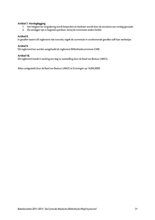 Artikel 7. Verslaglegging
    1. Van hetgeen ter vergadering wordt besproken en besloten wordt door de secretaris een verslag gemaakt.
    2. De verslagen zijn in beginsel openbaar, tenzij de commissie anders beslist.

Artikel 8.
In gevallen waarin dit reglement niet voorziet, regelt de commissie in voorkomende gevallen zelf haar werkwijze.

Artikel 9.
Dit reglement kan worden aangehaald als reglement Bibliotheekcommissie CMB.

Artikel 10.
Dit reglement treedt in werking een dag na vaststelling door de Raad van Bestuur UMCG.


Aldus vastgesteld door de Raad van Bestuur UMCG te Groningen op 14/04/2009.




Beleidsnotitie 2011-2015 ‘De Centrale Medische Bibliotheek Altijd bij kennis!’                                     29
 