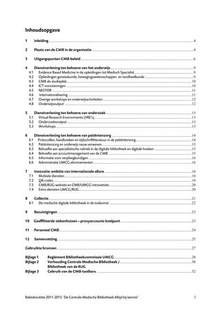 Inhoudsopgave
1         Inleiding...........................................................................................................................................................4

2         Plaats van de CMB in de organisatie .............................................................................................................4

3         Uitgangspunten CMB-beleid.........................................................................................................................6

4         Dienstverlening ten behoeve van het onderwijs.........................................................................................9
    4.1     Evidence Based Medicine in de opleidingen tot Medisch Specialist ...............................................................9
    4.2     Opleidingen geneeskunde, bewegingswetenschappen en tandheelkunde ....................................................9
    4.3     CMB als studieplek......................................................................................................................................10
    4.4     ICT-voorzieningen ......................................................................................................................................10
    4.5     NESTOR .....................................................................................................................................................11
    4.6      Internationalisering ....................................................................................................................................11
    4.7     Overige workshops en onderwijsactiviteiten ...............................................................................................12
    4.8     Onderwijsoutput ........................................................................................................................................12

5         Dienstverlening ten behoeve van onderzoek............................................................................................13
    5.1     Virtual Research Environments (VRE’s)........................................................................................................13
    5.2     Onderzoeksoutput......................................................................................................................................13
    5.3     Workshops .................................................................................................................................................13

6         Dienstverlening ten behoeve van patiëntenzorg......................................................................................14
    6.1     Protocollen, handboeken en tijdschriftliteratuur in de patiëntenzorg............................................................14
    6.2     Patiëntenzorg en onderwijs nauw verweven................................................................................................15
    6.3     Behoefte aan specialistische rubriek in de digitale bibliotheek en digitale boeken ........................................15
    6.4     Behoefte aan accountmanagement van de CMB .........................................................................................15
    6.5     Informatie voor verpleegkundigen ..............................................................................................................16
    6.6     Administratie UMCG-abonnementen .........................................................................................................16

7         Innovatie: ambitie van internationale allure .............................................................................................16
    7.1      Mobiele diensten........................................................................................................................................18
    7.2      QR-codes....................................................................................................................................................19
    7.3      CMB/RUG-website en CMB/UMCG-intranetsite ........................................................................................20
    7.4      Extra diensten UMCG/RUG ........................................................................................................................20

8         Collectie.........................................................................................................................................................21
    8.1     De medische digitale bibliotheek in de toekomst ........................................................................................22

9         Bezuinigingen ...............................................................................................................................................23

10        Geaffilieerde ziekenhuizen — proxyaccounts knelpunt ............................................................................23

11        Personeel CMB..............................................................................................................................................24

12        Samenvatting................................................................................................................................................25

Gebruikte bronnen ................................................................................................................................................27

Bijlage 1              Reglement Bibliotheekcommissie UMCG...................................................................................28
Bijlage 2              Verhouding Centrale Medische Bibliotheek /.............................................................................30
                       Bibliotheek van de RUG
Bijlage 3              Gebruik van de CMB-toolbars ......................................................................................................32




Beleidsnotitie 2011-2015 ‘De Centrale Medische Bibliotheek Altijd bij kennis!’                                                                                               3
 