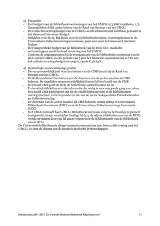 3) Financiën
    - Het budget voor de bibliotheekvoorzieningen van het UMCG (2/3 O&O middelen, 1/3
       Zorgmiddelen) blijft onder beheer van de Raad van Bestuur van het UMCG.
    - Het collectievormingsbudget van het UMCG wordt administratief zichtbaar gemaakt in
       het Generaal Literatuur Budget.
    - Middelen voor de zg. Big Deals voor de tijdschriftenlicenties, overeengekomen in de
       Universitaire Collectievormingscommissie, gaan over naar het Generaal Literatuur
       Budget.
    - Het vakspecifieke budget van de Bibliotheek van de RUG t.b.v. medische
       wetenschappen wordt besteed in overleg met het UMCG.
    - Conform de uitgangspunten bij de reorganisatie van de bibliotheekvoorziening van de
       RUG zal het UMCG in een periode van 5 jaar het financiële equivalent van 0,7 fte aan
       het collectievormingsbudget toevoegen, zijnde € 36.838,-.

   4) Bestuurlijke en beleidsmatige positie
   - De verantwoordelijkheid voor het beheer van de CMB berust bij de Raad van
      Bestuur van het UMCG.
   - De RvB mandateert het beheer aan de directeur van de sector waartoe de CMB
      behoort. De dagelijkse verantwoordelijkheid berust bij het hoofd van de CMB.
   - Het hoofd CMB geeft de RvB, de betreffende sectordirecteur en de
      Universiteitsbibliothecaris alle informatie die nodig is voor een goede gang van zaken.
   - Het hoofd CMB participeert net als de vakbibliothecarissen in de bibliothecaire
      overlegstructuur, in het bijzonder in die van de sector Vakspecifieke Publieksdiensten
      en Collectievorming.
   - De directeur van de sector waartoe de CMB behoort, neemt zitting in Universitaire
      Bibliotheek Commissie (UBC) en in de Universitaire Collectievormings Commissie
      (UCC)
   - Het UMCG behoudt haar UMCG-Bibliotheekcommissie volgens het huidige reglement
      (vastgesteld 2009), waarbij het huidige lid (c.q. de adjunct-bibliothecaris van de RUG)
      wordt vervangen door een lid aan te wijzen door de Bibliothecaris van de Bibliotheek
      van de RUG.
De Universiteitsbibliothecaris pleegt tenminste eenmaal per jaar bestuurlijk overleg met het
UMCG, i.c. met de decaan van de faculteit Medische Wetenschappen.




Beleidsnotitie 2011-2015 ‘De Centrale Medische Bibliotheek Altijd bij kennis!’             31
 