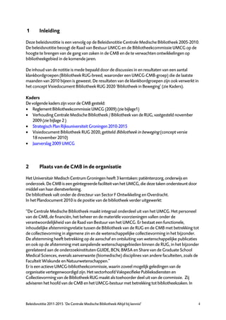 1        Inleiding

Deze beleidsnotitie is een vervolg op de Beleidsnotitie Centrale Medische Bibliotheek 2005-2010.
De beleidsnotitie beoogt de Raad van Bestuur UMCG en de Bibliotheekcommissie UMCG op de
hoogte te brengen van de gang van zaken in de CMB en de te verwachten ontwikkelingen op
bibliotheekgebied in de komende jaren.

De inhoud van de notitie is mede bepaald door de discussies in en resultaten van een aantal
klankbordgroepen (Bibliotheek RUG-breed, waaronder een UMCG-CMB-groep) die de laatste
maanden van 2010 bijeen is geweest. De resultaten van de klankbordgroepen zijn ook verwerkt in
het concept Visiedocument Bibliotheek RUG 2020 ‘Bibliotheek in Beweging’ (zie Kaders).

Kaders
De volgende kaders zijn voor de CMB gesteld:
 Reglement Bibliotheekcommissie UMCG (2009) (zie bijlage1)
 Verhouding Centrale Medische Bibliotheek / Bibliotheek van de RUG, vastgesteld november
   2009 (zie bijlage 2 )
 Strategisch Plan Rijksuniversiteit Groningen 2010-2015
 Visiedocument Bibliotheek RUG 2020, getiteld Bibliotheek in beweging (concept versie
   18 november 2010)
 Jaarverslag 2009 UMCG




2        Plaats van de CMB in de organisatie

Het Universitair Medisch Centrum Groningen heeft 3 kerntaken: patiëntenzorg, onderwijs en
onderzoek. De CMB is een geïntegreerde faciliteit van het UMCG, die deze taken ondersteunt door
middel van haar dienstverlening.
De bibliotheek valt onder de directeur van Sector F Ontwikkeling en Overdracht.
In het Plandocument 2010 is de positie van de bibliotheek verder uitgewerkt:

“De Centrale Medische Bibliotheek maakt integraal onderdeel uit van het UMCG. Het personeel
van de CMB, de financiën, het beheer en de materiële voorzieningen vallen onder de
verantwoordelijkheid van de Raad van Bestuur van het UMCG. Er bestaat een functionele,
inhoudelijke afstemmingsrelatie tussen de Bibliotheek van de RUG en de CMB met betrekking tot
de collectievorming in algemene zin en de wetenschappelijke collectievorming in het bijzonder.
De afstemming heeft betrekking op de aanschaf en ontsluiting van wetenschappelijke publicaties
en ook op de afstemming met aanpalende wetenschapsgebieden binnen de RUG, in het bijzonder
gerelateerd aan de onderzoekinstituten GUIDE, BCN, BMSA en Share van de Graduate School
Medical Sciences, evenals aanverwante (biomedische) disciplines van andere faculteiten, zoals de
Faculteit Wiskunde en Natuurwetenschappen.”
Er is een actieve UMCG-bibliotheekcommissie, waarin zoveel mogelijk geledingen van de
organisatie vertegenwoordigd zijn. Het sectorhoofd Vakspecifieke Publieksdiensten en
Collectievorming van de Bibliotheek RUG maakt als toehoorder deel uit van de commissie. Zij
adviseren het hoofd van de CMB en het UMCG-bestuur met betrekking tot bibliotheekzaken. In



Beleidsnotitie 2011-2015 ‘De Centrale Medische Bibliotheek Altijd bij kennis!’                    4
 