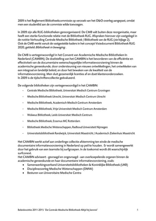 2009 is het Reglement Bibliotheekcommissie op verzoek van het O&O-overleg aangepast, omdat
men een studentlid aan de commisie wilde toevoegen.

In 2009 zijn alle RUG-bibliotheken gereorganiseerd. De CMB valt buiten deze reorganisatie, maar
heeft een sterke functionele relatie met de Bibliotheek RUG. Afspraken hierover zijn vastgelegd in
de notitie Verhouding Centrale Medische Bibliotheek / Bibliotheek van de RUG (zie bijlage 2).
Ook de CMB werkt vanuit de vastgestelde kaders in het concept Visiedocument Bibliotheek RUG
2020, getiteld Bibliotheek in beweging .

De CMB is vertegenwoordigd in het Convent van Academische Medische Bibliotheken In
Nederland (CAMBIN). De doelstelling van het CAMBIN is het bevorderen van de efficiëntie en
effectiviteit van de documentaire wetenschappelijke informatievoorziening binnen de
academische geneeskunde, door ondersteuning van nieuwe ontwikkelingen, het ontwikkelen van
een integraal en landelijk beleid, en door het bewaken van de kwaliteit van de
informatievoorziening. Men sluit gezamenlijk licenties af en doet klantenonderzoeken.
In 2009 is de tijdschriftencollectie geëvalueerd.

De volgende bibliotheken zijn vertegenwoordigd in het CAMBIN:
    -    Centrale Medische Bibliotheek, Universitair Medisch Centrum Groningen

    -    Medische Bibliotheek Utrecht, Universitair Medisch Centrum Utrecht

    -    Medische Bibliotheek, Academisch Medisch Centrum Amsterdam

    -    Medische Bibliotheek, Vrije Universiteit Medisch Centrum Amsterdam

    -    Walaeus Bibliotheek, Leids Universitair Medisch Centrum

    -    Medische Bibliotheek, Erasmus MC Rotterdam

    -    Bibliotheek Medische Wetenschappen, Radboud Universiteit Nijmegen

    -    Universiteitsbibliotheek Randwijck, Universiteit Maastricht / Academisch Ziekenhuis Maastricht

Het CAMBIN werkt actief aan onderlinge collectie-afstemming ten einde de medische
documentaire informatievoorziening in Nederland op peil te houden. Er wordt samengewerkt
door het gebruik van een teamsite bij surfgroepen. In de toekomst wordt dit waarschijnlijk
surfconext.
Het CAMBIN adviseert - gevraagd en ongevraagd - aan overkoepelende organen binnen de
academische geneeskunde en haar documentaire informatievoorziening, zoals:
     Samenwerkingsverband Universiteitsbibliotheken & Koninklijke Bibliotheek (UKB)
     Disciplineoverleg Medische Wetenschappen (DMW)
     Besturen van Universitaire Medische Centra




Beleidsnotitie 2011-2015 ‘De Centrale Medische Bibliotheek Altijd bij kennis!’                            5
 